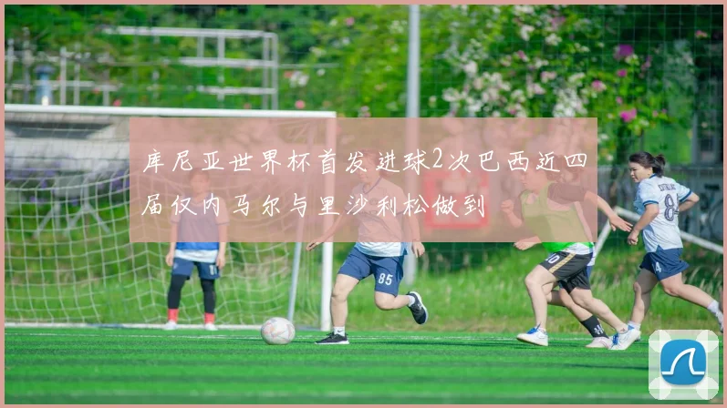 库尼亚世界杯首发进球2次巴西近四届仅内马尔与里沙利松做到