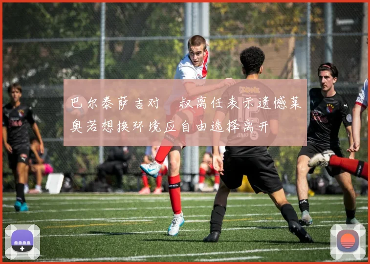 巴尔泰萨吉对囧叔离任表示遗憾莱奥若想换环境应自由选择离开