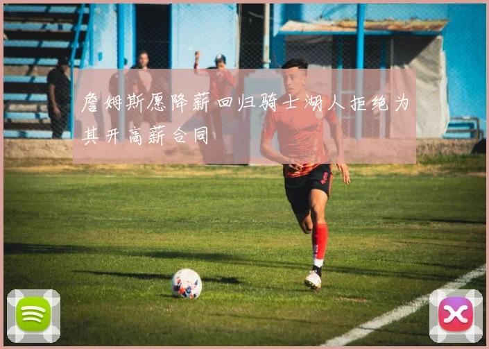 詹姆斯愿降薪回归骑士湖人拒绝为其开高薪合同
