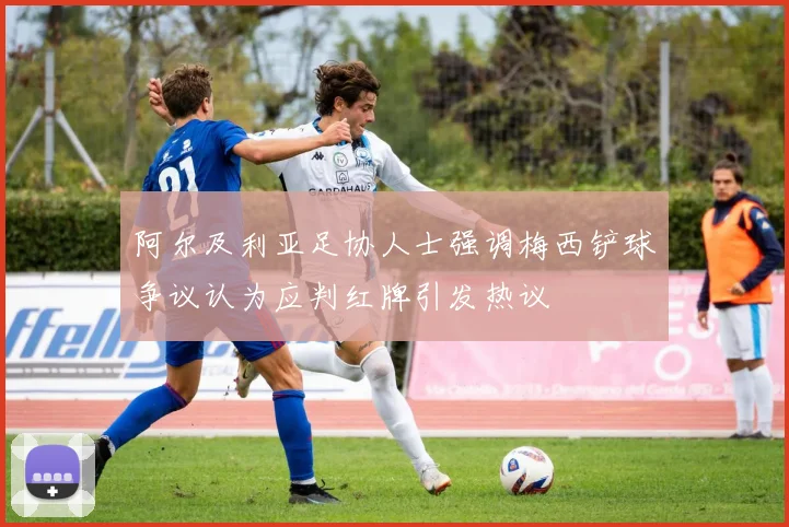 阿尔及利亚足协人士强调梅西铲球争议认为应判红牌引发热议