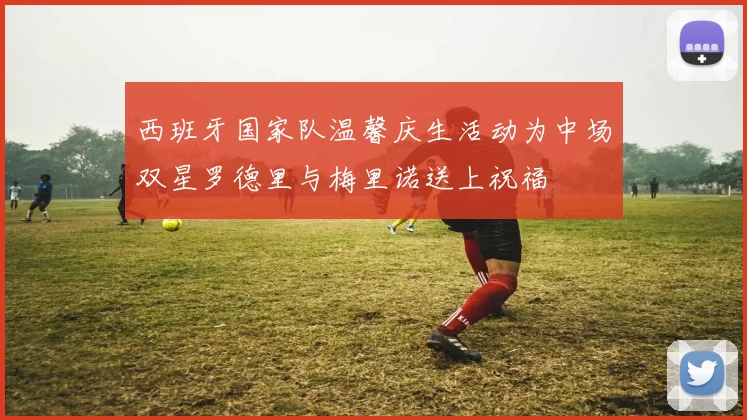 西班牙国家队温馨庆生活动为中场双星罗德里与梅里诺送上祝福