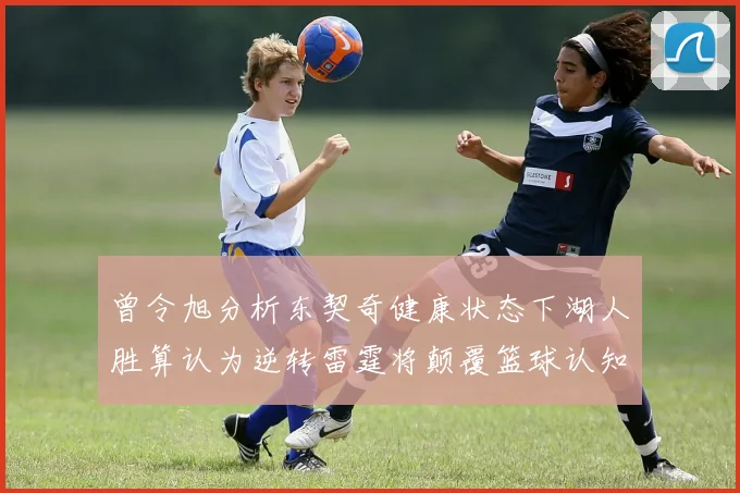 曾令旭分析东契奇健康状态下湖人胜算认为逆转雷霆将颠覆篮球认知