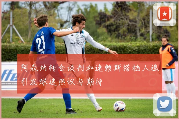 阿森纳转会谈判加速赖斯搭档人选引发球迷热议与期待