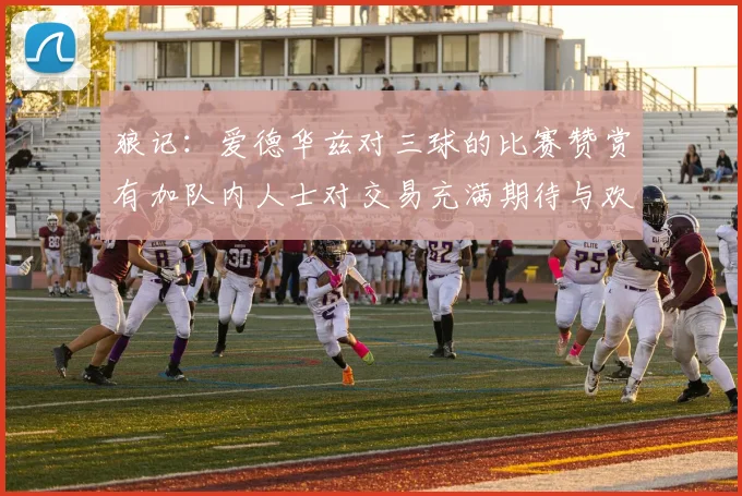 狼记：爱德华兹对三球的比赛赞赏有加队内人士对交易充满期待与欢欣