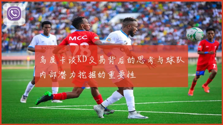 乌度卡谈KD交易背后的思考与球队内部潜力挖掘的重要性