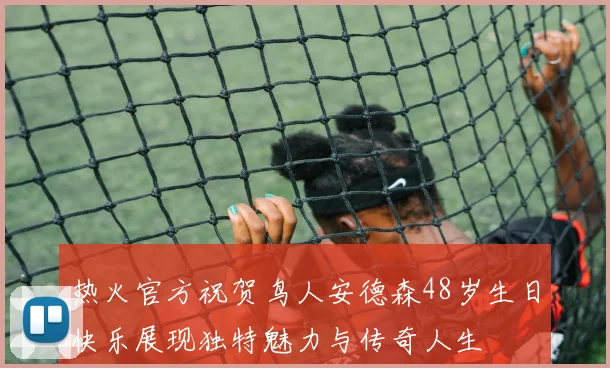 热火官方祝贺鸟人安德森48岁生日快乐展现独特魅力与传奇人生