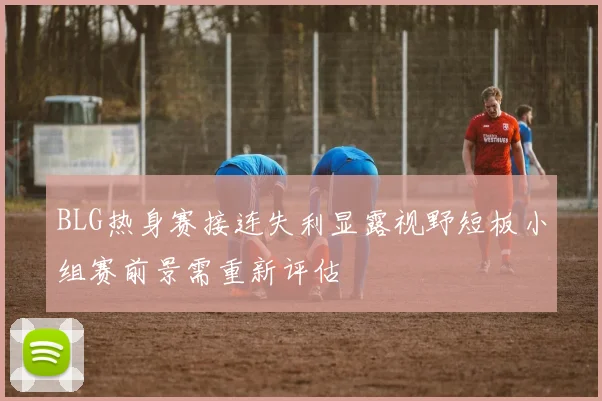 BLG热身赛接连失利显露视野短板小组赛前景需重新评估