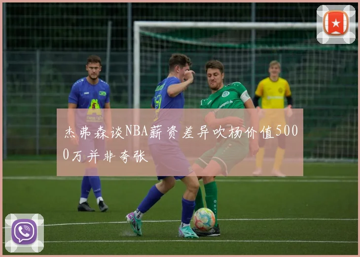 杰弗森谈NBA薪资差异吹杨价值5000万并非夸张