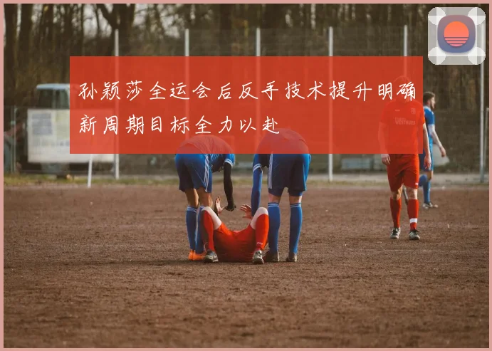 孙颖莎全运会后反手技术提升明确新周期目标全力以赴