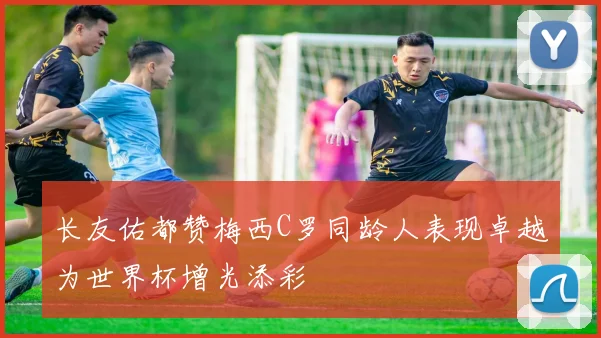 长友佑都赞梅西C罗同龄人表现卓越为世界杯增光添彩