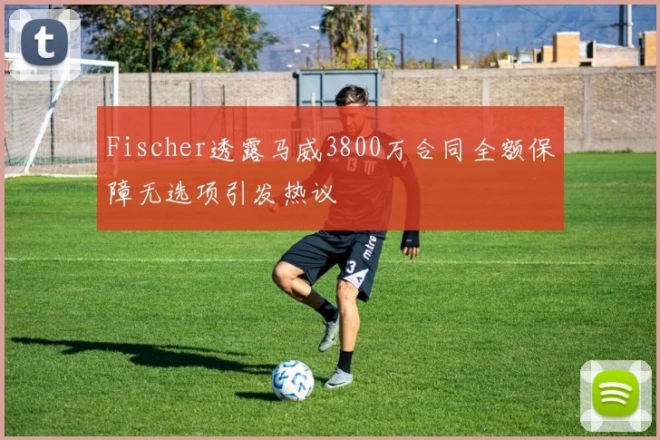 Fischer透露马威3800万合同全额保障无选项引发热议