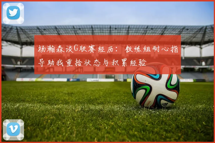 杨瀚森谈G联赛经历：教练组耐心指导助我重拾状态与积累经验