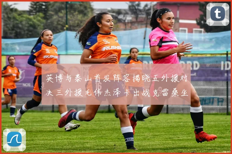 英博与泰山首发阵容揭晓五外援对决三外援毛伟杰泽卡出战克雷桑坐板凳