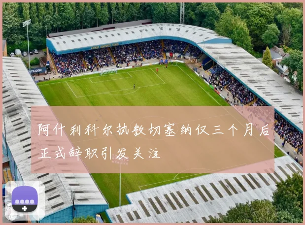 阿什利科尔执教切塞纳仅三个月后正式辞职引发关注