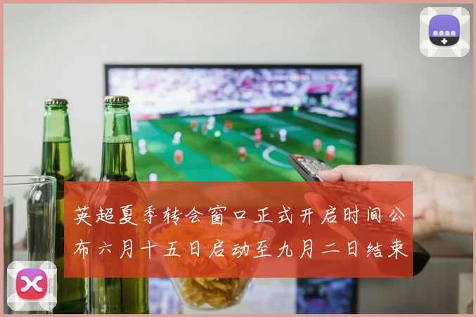 英超夏季转会窗口正式开启时间公布六月十五日启动至九月二日结束