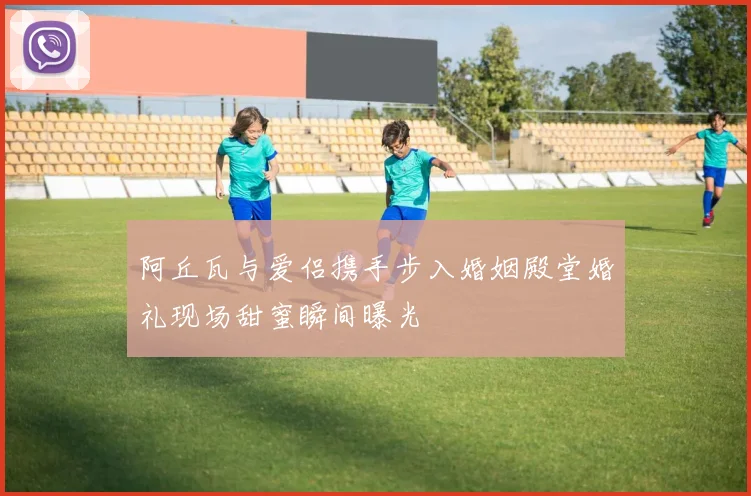 阿丘瓦与爱侣携手步入婚姻殿堂婚礼现场甜蜜瞬间曝光