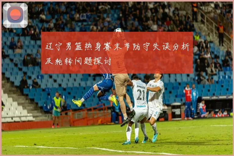 辽宁男篮热身赛末节防守失误分析及轮转问题探讨