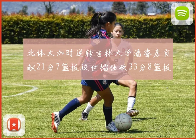 北体大加时逆转吉林大学潘睿彦贡献21分7篮板段世镭独砍33分8篮板表现抢眼