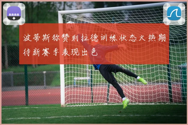 波蒂斯称赞利拉德训练状态火热期待新赛季表现出色