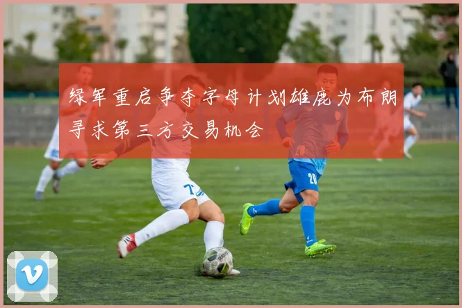 绿军重启争夺字母计划雄鹿为布朗寻求第三方交易机会